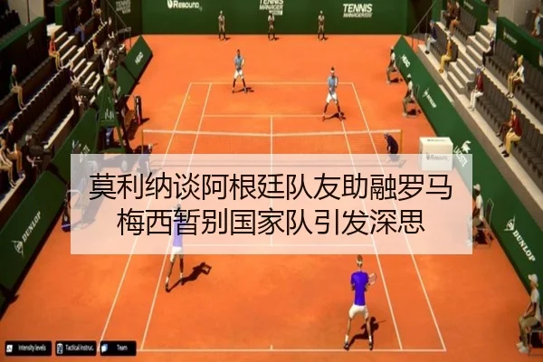莫利纳谈阿根廷队友助融罗马 梅西暂别国家队引发深思